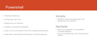 Powershell
• Scripting-Umgebung
• Konfigurieren der Farm
• Deployment von Solutions
• Erstellen von SharePoint-Objekten
• Super um sich automatisiert eine Test-Umgebung aufzubauen
• Powershell- und SharePoint-OM Wissen sind Voraussetzung
Vorteile
• Perfekt für kleine Vorbereitungen und
Deployment von Solutions
Nachteile
• Nicht zum entwickeln von kompletten
Lösungen geeignet
• Kann nicht vollständig in der Cloud benutzt
werden
 