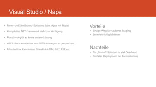 Visual Studio / Napa
• Farm- und Sandboxed-Solutions (bzw. Apps mit Napa)
• Komplettes .NET Framework steht zur Verfügung
• Manchmal gibt es keine andere Lösung
• ABER: Auch wunderbar um OOTB-Lösungen zu „verpacken“
• Erforderliche Kenntnisse: SharePoint-OM, .NET, ASP, etc.
Vorteile
• Einzige Weg für sauberes Staging
• Sehr viele Möglichkeiten
Nachteile
• Für „Einmal“-Solution zu viel Overhead
• Globales Deployment bei Farmsolutions
 