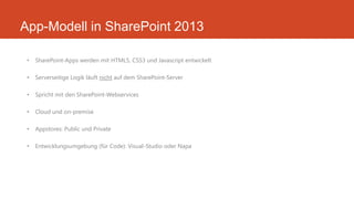 App-Modell in SharePoint 2013
• SharePoint-Apps werden mit HTML5, CSS3 und Javascript entwickelt
• Serverseitige Logik läuft nicht auf dem SharePoint-Server
• Spricht mit den SharePoint-Webservices
• Cloud und on-premise
• Appstores: Public und Private
• Entwicklungsumgebung (für Code): Visual-Studio oder Napa
 