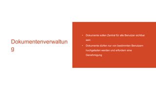 Dokumentenverwaltun
g
• Dokumente sollen Zentral für alle Benutzer sichtbar
sein
• Dokumente dürfen nur von bestimmten Benutzern
hochgeladen werden und erfordern eine
Genehmigung
 