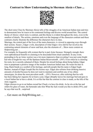 Contrast to Show Understanding in Sherman Alexie s Class ...
The short story Class by Sherman Alexie tells of the struggles of an American Indian man and tries
to demonstrate how he reacts to his contrasted feelings and diverse world around him. The central
theme of Alexie s short story is contrast, and this theme is evident throughout the story, even in the
smallest of details. The actions, emotions and even the language of the characters contrast and these
contrasts clearly illustrate the difference the characters have in class.
Marriage, the central part of the lives of the main characters, is viewed in opposing ways through
their actions. Susan s, Edgar s wife, description of what Edgar s love did for her involves the
contrasting natural elements of snow and heat, also the elements of ... Show more content on
Helpwriting.net ...
For example, he frequently tells women that he is part Aztec because: Strangely enough, there
were aphrodisiacal benefits to claiming to be descended from ritual cannibals. In any event,
pretending to be an Aztec warrior was a lot more impressive than revealing I was just some bright
kid who d fought his way off the Spokane Indian ReservationВ…(587). Even when he is claiming
his roots, he is secretly ashamed of them. Despite his mixed feelings about being Indian, Edgar
tries to perpetuate a positive image of the modern American Indian man. He wears his hair in
long, black braids as a symbol of his heritage, and tells people that his name is Edgar Eagle
Runner, instead of Edgar Joseph like his license says. Edgar also refrains from drinking massive
amounts of alcohol because he does not want to maintain and confirm any of my ethnic
stereotypes, let alone the most prevalent oneВ… (591). However, after realizing that his wife
has been faking her orgasms for at least a year, Edgar abruptly leaves his marriage bed and goes to
a local Indian bar to have a drink. It is at this bar that the contrast in class is made, as the title of the
story suggests.
Edgar chooses to go to an Indian owned bar Chuck s to have his drink. As he sits at the bar and
orders his glass of water, the bartender asks him What the fuck would you like to drink (591), and
he says that was В…surprised
... Get more on HelpWriting.net ...
 