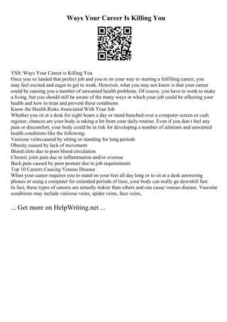 Ways Your Career Is Killing You
VSS: Ways Your Career is Killing You
Once you ve landed that prefect job and you re on your way to starting a fulfilling career, you
may feel excited and eager to get to work. However, what you may not know is that your career
could be causing you a number of unwanted health problems. Of course, you have to work to make
a living, but you should still be aware of the many ways in which your job could be affecting your
health and how to treat and prevent these conditions
Know the Health Risks Associated With Your Job
Whether you sit at a desk for eight hours a day or stand hunched over a computer screen or cash
register, chances are your body is taking a hit from your daily routine. Even if you don t feel any
pain or discomfort, your body could be at risk for developing a number of ailments and unwanted
health conditions like the following:
Varicose veinscaused by sitting or standing for long periods
Obesity caused by lack of movement
Blood clots due to poor blood circulation
Chronic joint pain due to inflammation and/or overuse
Back pain caused by poor posture due to job requirements
Top 10 Careers Causing Venous Disease
When your career requires you to stand on your feet all day long or to sit at a desk answering
phones or using a computer for extended periods of time, your body can really go downhill fast.
In fact, these types of careers are actually riskier than others and can cause venous disease. Vascular
conditions may include varicose veins, spider veins, face veins,
... Get more on HelpWriting.net ...
 