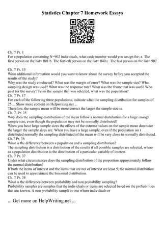 Statistics Chapter 7 Homework Essays
Ch. 7 Pr. 1
For a population containing N=902 individuals, what code number would you assign for; a. The
first person on the list= 001 b. The fortieth person on the list= 040 c. The last person on the list= 902
Ch. 7 Pr. 13
What additional information would you want to know about the survey before you accepted the
results of the study?
Why was the study conducted? What was the margin of error? What was the sample size? What
sampling design was used? What was the response rate? What was the frame that was used? Who
paid for the survey? From the sample that was selected, what was the population?
Ch. 7 Pr. 17
For each of the following three populations, indicate what the sampling distribution for samples of
25 ... Show more content on Helpwriting.net ...
Therefore, the sample mean will be more correct the larger the sample size is.
Ch. 7. Pr. 35
Why does the sampling distribution of the mean follow a normal distribution for a large enough
sample size, even though the population may not be normally distributed?
When you have large sample sizes the effects of the extreme values on the sample mean downsize
the larger the sample sizes are. When you have a large sample, even if the population isn t
distributed normally the sampling distributed of the mean will be very close to normally distributed.
Ch.7 Pr. 36
What is the difference between a population and a sampling distribution?
The sampling distribution is a distribution of the results if all possible samples are selected, where
as a population distribution is the distribution of a particular variable of interest.
Ch. 7 Pr. 37
Under what circumstances does the sampling distribution of the proportion approximately follow
the normal distribution?
If both the items of interest and the items that are not of interest are least 5, the normal distribution
can be used to approximate the binomial distribution.
Ch. 7 Pr. 38
What is the difference between probability and non probability sampling?
Probability samples are samples that the individuals or items are selected based on the probabilities
that are known. A non probability sample is one where individuals or
... Get more on HelpWriting.net ...
 