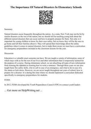 The Importance Of Natural Disasters In Elementary Schools
Summary
Natural disasters occur frequently throughout the nation. As a state, New York may not be hit by
similar disasters as the rest of the nation, but we should still be teaching young kids about the
different natural disasters that can occur and how to properly prepare for them. Not only is it
important for young children to know for their own safety, but we know they will be the ones to
go home and tell their families about it. They will spread their knowledge about the safety
guidelines when it comes to natural disasters, but to make them aware we must have a curriculum
for emergency preparedness included in the classroom lessons for the year.
Discussion
Education is a valuable asset someone can have. We are taught a variety of information, some of
which stays with us for the rest of our lives and other information that is temporarily learned for
the purpose of a course. During elementary school, we are absorbing all types of new information
from learning the alphabet to learning how to write a sentence. Through these years we are also
taught basic fire safety skills, who to call in case of an emergency, and what to do in case of a
fire alarm or lock down. However, we are never taught throughout our years of school, how to
prepare for a disaster. It is during this time where we should implement a curriculum dedicated
specifically to emergency preparedness for students.
FEMA
In 2012, FEMA developed the Youth Preparedness Council (YPC) to connect youth leaders
... Get more on HelpWriting.net ...
 