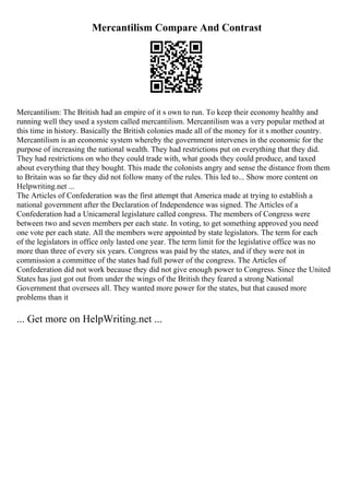 Mercantilism Compare And Contrast
Mercantilism: The British had an empire of it s own to run. To keep their economy healthy and
running well they used a system called mercantilism. Mercantilism was a very popular method at
this time in history. Basically the British colonies made all of the money for it s mother country.
Mercantilism is an economic system whereby the government intervenes in the economic for the
purpose of increasing the national wealth. They had restrictions put on everything that they did.
They had restrictions on who they could trade with, what goods they could produce, and taxed
about everything that they bought. This made the colonists angry and sense the distance from them
to Britain was so far they did not follow many of the rules. This led to... Show more content on
Helpwriting.net ...
The Articles of Confederation was the first attempt that America made at trying to establish a
national government after the Declaration of Independence was signed. The Articles of a
Confederation had a Unicameral legislature called congress. The members of Congress were
between two and seven members per each state. In voting, to get something approved you need
one vote per each state. All the members were appointed by state legislators. The term for each
of the legislators in office only lasted one year. The term limit for the legislative office was no
more than three of every six years. Congress was paid by the states, and if they were not in
commission a committee of the states had full power of the congress. The Articles of
Confederation did not work because they did not give enough power to Congress. Since the United
States has just got out from under the wings of the British they feared a strong National
Government that oversees all. They wanted more power for the states, but that caused more
problems than it
... Get more on HelpWriting.net ...
 