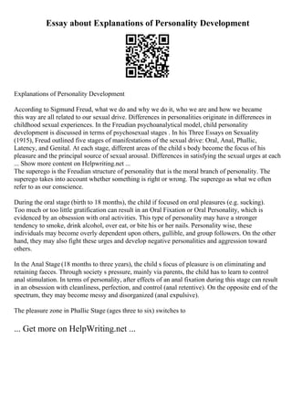 Essay about Explanations of Personality Development
Explanations of Personality Development
According to Sigmund Freud, what we do and why we do it, who we are and how we became
this way are all related to our sexual drive. Differences in personalities originate in differences in
childhood sexual experiences. In the Freudian psychoanalytical model, child personality
development is discussed in terms of psychosexual stages . In his Three Essays on Sexuality
(1915), Freud outlined five stages of manifestations of the sexual drive: Oral, Anal, Phallic,
Latency, and Genital. At each stage, different areas of the child s body become the focus of his
pleasure and the principal source of sexual arousal. Differences in satisfying the sexual urges at each
... Show more content on Helpwriting.net ...
The superego is the Freudian structure of personality that is the moral branch of personality. The
superego takes into account whether something is right or wrong. The superego as what we often
refer to as our conscience.
During the oral stage (birth to 18 months), the child if focused on oral pleasures (e.g. sucking).
Too much or too little gratification can result in an Oral Fixation or Oral Personality, which is
evidenced by an obsession with oral activities. This type of personality may have a stronger
tendency to smoke, drink alcohol, over eat, or bite his or her nails. Personality wise, these
individuals may become overly dependent upon others, gullible, and group followers. On the other
hand, they may also fight these urges and develop negative personalities and aggression toward
others.
In the Anal Stage (18 months to three years), the child s focus of pleasure is on eliminating and
retaining faeces. Through society s pressure, mainly via parents, the child has to learn to control
anal stimulation. In terms of personality, after effects of an anal fixation during this stage can result
in an obsession with cleanliness, perfection, and control (anal retentive). On the opposite end of the
spectrum, they may become messy and disorganized (anal expulsive).
The pleasure zone in Phallic Stage (ages three to six) switches to
... Get more on HelpWriting.net ...
 