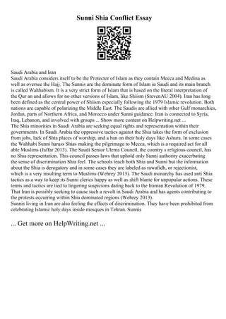 Sunni Shia Conflict Essay
Saudi Arabia and Iran
Saudi Arabia considers itself to be the Protector of Islam as they contain Mecca and Medina as
well as oversee the Hajj. The Sunnis are the dominate form of Islam in Saudi and its main branch
is called Wahhabism. It is a very strict form of Islam that is based on the literal interpretation of
the Qur an and allows for no other versions of Islam, like Shiism (StevenAU 2004). Iran has long
been defined as the central power of Shiism especially following the 1979 Islamic revolution. Both
nations are capable of polarizing the Middle East. The Saudis are allied with other Gulf monarchies,
Jordan, parts of Northern Africa, and Morocco under Sunni guidance. Iran is connected to Syria,
Iraq, Lebanon, and involved with groups ... Show more content on Helpwriting.net ...
The Shia minorities in Saudi Arabia are seeking equal rights and representation within their
governments. In Saudi Arabia the oppressive tactics against the Shia takes the form of exclusion
from jobs, lack of Shia places of worship, and a ban on their holy days like Ashura. In some cases
the Wahhabi Sunni harass Shias making the pilgrimage to Mecca, which is a required act for all
able Muslims (Jaffar 2013). The Saudi Senior Ulema Council, the country s religious council, has
no Shia representation. This council passes laws that uphold only Sunni authority exacerbating
the sense of discrimination Shia feel. The schools teach both Shia and Sunni but the information
about the Shia is derogatory and in some cases they are labeled as rawafidh, or rejectionist,
which is a very insulting term to Muslims (Wehrey 2013). The Saudi monarchy has used anti Shia
tactics as a way to keep its Sunni clerics happy as well as shift blame for unpopular actions. These
terms and tactics are tied to lingering suspicions dating back to the Iranian Revolution of 1979.
That Iran is possibly seeking to cause such a revolt in Saudi Arabia and has agents contributing to
the protests occurring within Shia dominated regions (Wehrey 2013).
Sunnis living in Iran are also feeling the effects of discrimination. They have been prohibited from
celebrating Islamic holy days inside mosques in Tehran. Sunnis
... Get more on HelpWriting.net ...
 
