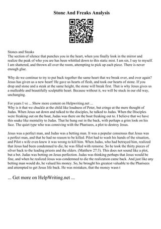 Stone And Freaks Analysis
Stones and Steaks
The section of silence that punches you in the heart, when you finally look in the mirror and
realize the peak of who you are has been whittled down to this static mist. I am sin, I say to myself.
I am shattered, and thrown all over the room, attempting to pick up each piece. There is never
enough glue.
Why do we continue to try to put back together the same heart that we break over, and over again?
Jesus has given us a new heart! He gave us hearts of flesh, and took our hearts of stone. If you
drop and stone and a steak at the same height, the stone will break first. That is why Jesus gives us
a malleable and beautifully sculptable heart. Because without it, we will be stuck in our old way,
unchanging.
For years I ve ... Show more content on Helpwriting.net ...
Why is it that we chuckle at the child like loudness of Peter, but cringe at the mere thought of
Judas. When Jesus sat down and talked to the disciples, he talked to Judas. When the Disciples
were freaking out on the boat, Judas was there on the boat freaking out to. I believe that we have
this snake like mentality to Judas. That he hung out in the back, with perhaps a grim look on his
face. The quiet type who was conniving with the Pharisees, a plot to destroy Jesus.
Jesus was a perfect man, and Judas was a betting man. It was a popular consensus that Jesus was
a perfect man, and that he had no reason to be killed. Pilot had to wash his hands of the situation,
and Pilot s wife even knew it was wrong to kill him. When Judas, who had betrayed him, realized
that Jesus had been condemned to die, he was filled with remorse. So he took the thirty pieces of
silver back to the leading priests and the elders. (Matthew 27:3). This does not sound like a plot,
but a bet. Judas was betting on Jesus perfection. Judas was thinking perhaps that Jesus would be
fine, and when he realized Jesus was condemned to die the realization came back. And just like any
betting man would do, he valued his money. So, he brought his greatest valuable to the Pharisees
and attempted to get Jesus life back. He was mistaken, that the money wasn t
... Get more on HelpWriting.net ...
 