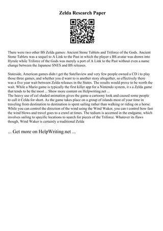 Zelda Research Paper
There were two other BS Zelda games: Ancient Stone Tablets and Triforce of the Gods. Ancient
Stone Tablets was a sequel to A Link to the Past in which the player s BS avatar was drawn into
Hyrule while Triforce of the Gods was merely a port of A Link to the Past without even a name
change between the Japanese SNES and BS releases.
Stateside, American games didn t get the Satellaview and very few people owned a CD i to play
those three games, and whether you d want to is another story altogether, so effectively there
was a five year wait between Zelda releases in the States. The results would prove to be worth the
wait. While a Mario game is typically the first killer app for a Nintendo system, it s a Zelda game
that tends to be the most ... Show more content on Helpwriting.net ...
The heavy use of cel shaded animation gives the game a cartoony look and caused some people
to call it Celda for short. As the game takes place on a group of islands most of your time in
traveling from destination to destination is spent sailing rather than walking or riding on a horse.
While you can control the direction of the wind using the Wind Waker, you can t control how fast
the wind blows and travel goes to a crawl at times. The tedium is accented in the endgame, which
involves sailing to specific locations to search for pieces of the Triforce. Whatever its flaws
though, Wind Waker is certainly a traditional Zelda
... Get more on HelpWriting.net ...
 