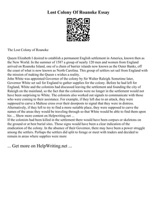Lost Colony Of Roanoke Essay
The Lost Colony of Roanoke
Queen Elizabeth I desired to establish a permanent English settlement in America, known then as
the New World. In the summer of 1587 a group of nearly 120 men and women from England
arrived on Roanoke Island, one of a chain of barrier islands now known as the Outer Banks, off
the coast of what is now known as North Carolina. This group of settlers set sail from England with
the mission of making the Queen s wishes a reality.
John White was appointed Governor of the colony by Sir Walter Raleigh. Sometime later,
Governor White set sail for England to gather supplies for the colony. Before he had left for
England, White and the colonists had discussed leaving the settlement and founding the city of
Raleigh on the mainland, so the fact that the colonists were no longer in the settlement would not
have been surprising to White. The colonists also worked out signals to communicate with those
who were coming to their assistance. For example, if they left due to an attack, they were
supposed to carve a Maltese cross over their doorposts to signal that they were in distress.
Alternatively, if they left to try to find a more suitable place, they were supposed to carve the
names of the areas they would be traveling through so that White would be able to find them upon
his ... Show more content on Helpwriting.net ...
If the colonists had been killed in the settlement there would have been corpses or skeletons on
the ground or at best burial sites. Those signs would have been a clear indication of the
eradication of the colony. In the absence of their Governor, there may have been a power struggle
among the settlers. Perhaps the settlers did split to forage or meet with traders and decided to
remain in areas where supplies were more
... Get more on HelpWriting.net ...
 