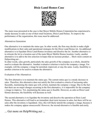 Dixie Land Homes Case
The main issue presented in the case is that Meyer Mobile Homes Corporation has experienced a
steady decrease in sales at one of their retail locations, Dixie Land Homes. To improve the
performance of the organization, this issue must be addressed.
Alternatives Generation
One alternative is to maintain the status quo. In other words, the firm may decide to make slight
modifications to their sales and operational strategies for the Dixie Land Homes lot. An additional
alternative is to liquidate Dixie Land Homes inventory and dissolve the lot. Another alternative is
to relocate the lot to a location east of the main Meyer Mobile Homes location. Lastly, another
alternative is to add to the lots selection in hopes that an increase product ... Show more content on
Helpwriting.net ...
In other words, sales growth, particularly the sales growth of the company as a whole, should be
used to evaluate the alternative. Another evaluative criterion is tied to the company s image. For
example, will the company s image be tarnished, improved, or stay the same. Lastly, feasibility is
another criterion to be used to evaluate the alternative.
Evaluation of the Alternatives
The first alternative is to maintain the status quo. The current status quo is a steady decrease in
sales. Therefore, this alternative does not satisfy the first evaluative criteria of increasing sales.
Secondly, maintaining the status quo will, at best, maintain the company s image. Due to the fact
that there are no major changes occurring in the first alternative, it is impossible for the company
s image to improve. Yet, maintaining the status quo is feasible. However, as sales at Dixie Land
Homes decrease, the feasibility will decrease as well.
The second alternative is to liquidate the inventory and dissolve the operation at Dixie Land
Homes. This alternative will lead to an immediate short term increase in sales, but there will be no
sales after the inventory is liquidated. Also, this will likely tarnish the company s image, because it
makes the company appear unsuccessful. However, the second alternative is feasible and easily
... Get more on HelpWriting.net ...
 