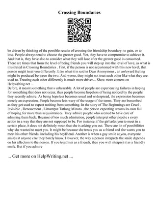 Crossing Boundaries
be driven by thinking of the possible results of crossing the friendship boundary: to gain, or to
lose. People always tend to choose the greater good. Yet, they have to compromise to achieve it.
And that is, they have also to consider what they will lose after the greater good is consumed.
There are times that from the level of being friends you will step up into the level of love, as what is
illustrated in Crossing Boundaries . First, if the person is not accustomed with this new level, that
person might treat you differently. Like what it is said in Dear Anonymous , an awkward feeling
might be produced between the two. And worse, they might not treat each other like what they are
used to. Treating each other differently is much more driven... Show more content on
Helpwriting.net ...
Before, it meant something that s unbearable. A lot of people are experiencing failures in hoping
for something that does not occur, thus people become hopeless of being noticed by the people
they secretly admire. As being hopeless becomes usual and widespread, the expression becomes
merely an expression. People become less wary of the usage of the terms. They are benumbed
as they get used to expect nothing from something. In the story of The Beginnings are Cruel ,
Invisible , Denouement , Limamput Tatlong Minuto , the person expecting creates its own fall
of hoping for more than acquaintances. They admire people who seemed to have care of
admiring them back. Because of too much admiration, people interpret other people s every
action in a way that they are not supposed to be. For instance, if the girl asks you to meet in a
certain place, it does not definitely mean that she is asking you out. There are lot of possibilities
why she wanted to meet you. It might be because she treats you as a friend and she wants you to
meet his other friends, including his boyfriend. Another is when a guy smile at you, everyone
smiles at anyone else they barely know. However, the way a person interprets the smile depends
on his affection to the person. If you treat him as a friends, then you will interpret it as a friendly
smile. But if you admire
... Get more on HelpWriting.net ...
 