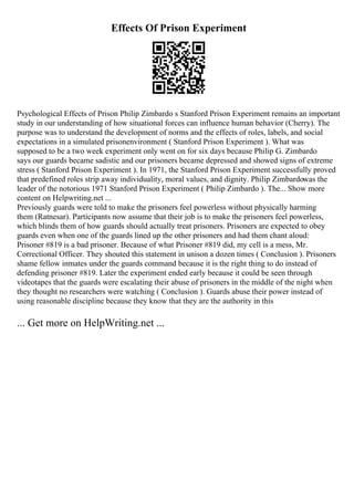 Effects Of Prison Experiment
Psychological Effects of Prison Philip Zimbardo s Stanford Prison Experiment remains an important
study in our understanding of how situational forces can influence human behavior (Cherry). The
purpose was to understand the development of norms and the effects of roles, labels, and social
expectations in a simulated prisonenvironment ( Stanford Prison Experiment ). What was
supposed to be a two week experiment only went on for six days because Philip G. Zimbardo
says our guards became sadistic and our prisoners became depressed and showed signs of extreme
stress ( Stanford Prison Experiment ). In 1971, the Stanford Prison Experiment successfully proved
that predefined roles strip away individuality, moral values, and dignity. Philip Zimbardowas the
leader of the notorious 1971 Stanford Prison Experiment ( Philip Zimbardo ). The... Show more
content on Helpwriting.net ...
Previously guards were told to make the prisoners feel powerless without physically harming
them (Ratnesar). Participants now assume that their job is to make the prisoners feel powerless,
which blinds them of how guards should actually treat prisoners. Prisoners are expected to obey
guards even when one of the guards lined up the other prisoners and had them chant aloud:
Prisoner #819 is a bad prisoner. Because of what Prisoner #819 did, my cell is a mess, Mr.
Correctional Officer. They shouted this statement in unison a dozen times ( Conclusion ). Prisoners
shame fellow inmates under the guards command because it is the right thing to do instead of
defending prisoner #819. Later the experiment ended early because it could be seen through
videotapes that the guards were escalating their abuse of prisoners in the middle of the night when
they thought no researchers were watching ( Conclusion ). Guards abuse their power instead of
using reasonable discipline because they know that they are the authority in this
... Get more on HelpWriting.net ...
 