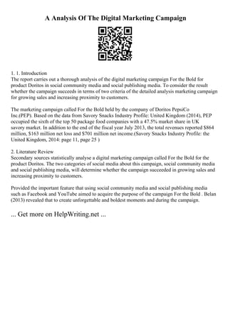 A Analysis Of The Digital Marketing Campaign
1. 1. Introduction
The report carries out a thorough analysis of the digital marketing campaign For the Bold for
product Doritos in social community media and social publishing media. To consider the result
whether the campaign succeeds in terms of two criteria of the detailed analysis marketing campaign
for growing sales and increasing proximity to customers.
The marketing campaign called For the Bold held by the company of Doritos PepsiCo
Inc.(PEP). Based on the data from Savory Snacks Industry Profile: United Kingdom (2014), PEP
occupied the sixth of the top 50 package food companies with a 47.5% market share in UK
savory market. In addition to the end of the fiscal year July 2013, the total revenues reported $864
million, $163 million net loss and $701 million net income.(Savory Snacks Industry Profile: the
United Kingdom, 2014: page 11, page 25 )
2. Literature Review
Secondary sources statistically analyse a digital marketing campaign called For the Bold for the
product Doritos. The two categories of social media about this campaign, social community media
and social publishing media, will determine whether the campaign succeeded in growing sales and
increasing proximity to customers.
Provided the important feature that using social community media and social publishing media
such as Facebook and YouTube aimed to acquire the purpose of the campaign For the Bold . Belan
(2013) revealed that to create unforgettable and boldest moments and during the campaign.
... Get more on HelpWriting.net ...
 