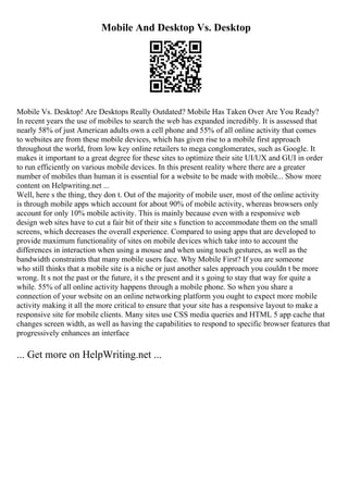 Mobile And Desktop Vs. Desktop
Mobile Vs. Desktop! Are Desktops Really Outdated? Mobile Has Taken Over Are You Ready?
In recent years the use of mobiles to search the web has expanded incredibly. It is assessed that
nearly 58% of just American adults own a cell phone and 55% of all online activity that comes
to websites are from these mobile devices, which has given rise to a mobile first approach
throughout the world, from low key online retailers to mega conglomerates, such as Google. It
makes it important to a great degree for these sites to optimize their site UI/UX and GUI in order
to run efficiently on various mobile devices. In this present reality where there are a greater
number of mobiles than human it is essential for a website to be made with mobile... Show more
content on Helpwriting.net ...
Well, here s the thing, they don t. Out of the majority of mobile user, most of the online activity
is through mobile apps which account for about 90% of mobile activity, whereas browsers only
account for only 10% mobile activity. This is mainly because even with a responsive web
design web sites have to cut a fair bit of their site s function to accommodate them on the small
screens, which decreases the overall experience. Compared to using apps that are developed to
provide maximum functionality of sites on mobile devices which take into to account the
differences in interaction when using a mouse and when using touch gestures, as well as the
bandwidth constraints that many mobile users face. Why Mobile First? If you are someone
who still thinks that a mobile site is a niche or just another sales approach you couldn t be more
wrong. It s not the past or the future, it s the present and it s going to stay that way for quite a
while. 55% of all online activity happens through a mobile phone. So when you share a
connection of your website on an online networking platform you ought to expect more mobile
activity making it all the more critical to ensure that your site has a responsive layout to make a
responsive site for mobile clients. Many sites use CSS media queries and HTML 5 app cache that
changes screen width, as well as having the capabilities to respond to specific browser features that
progressively enhances an interface
... Get more on HelpWriting.net ...
 
