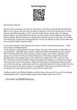 Social Injustice
Social Injustice Speech
Question: How can dancers of color prove their place in the white world of ballet? By definition,
dance is for everyone. But how come we rarely see dancers of color have the lead role or even be
seen on stage? Racial prejudice is still a social issue that impacts society today. For instance
Precious Adams was told to bleach her skin by one of her teachers while studying at the Bolshoi
Ballet Academy. Michaela Deprince overheard one of directors saying we don t put a lot of effort
in the black girls, because they end up getting fat . So how can dancers of color to show others that
they are good enough to be put on stage?
To answer the question, I did research, read articles, as well as watched documentaries. ... Show
more content on Helpwriting.net ...
As the inspector is looking around, she spots Adams, she steps in front of her and asks What are
you doing here? . Although skinny, Adams is different from the other ballerinas at the academy
Why?, because unlike most of her classmates Adams is black, and is about to graduate in the
spring as one of the first African American ballerinas to finish school, despite the persistent
discrimination at the academy that is used to lighter skin complexions. Why is she one of the
first? Why does it not feel normal for someone to graduate the academy as an African American?
In more than two years at the academy, Adams has been left out of performances because of the
color of her skin, she says, and has been told to try and rub the black off to make her look like what
the directors want for the shows, Why are we compelled to follow the ground rules? Why can t
we choose what can be right, and what is a good idea for a later time?
Another example is the Michaela Deprince incident where at the age the 10 years old, she thought
of quitting dance after a teacher told her mother that she didn t want to put a lot of
... Get more on HelpWriting.net ...
 