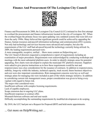 Finance And Procurement Of The Lexington City Council
Finance and Procurement In 2008, the Lexington City Council (LCC) initiated its first first attempt
to overhaul the procurement and finance infrastructure located in the city of Lexington, NC. When
the overhaul began the primary focus was upon updating very outdated systems that were left over
from the early 1990s. Many believed that significant growth could be achieved by upgrading the
finance, human resources and payroll information technology and communication (ITC) systems.
Not only had technology and services become more advanced and complex, but also the
requirements of the LLC staff had advanced beyond the technology currently being utilized. In,
2009, the leading requirements pursued were:
A more manageable, receptive, unified ... Show more content on Helpwriting.net ...
The LLC board of directors requested a comprehensive report of requirements including an
examination of major procedures. Requirements were acknowledged by conducting workshops and
meetings with the most substantial platform users. In order to identify strategic areas for potential
upgrading, flow charts were developed to explain the municipal ITC platform structure. Suppliers
were asked to give precise instructions as to how these requirements would be met and
responsiveness was a key consideration for the issuance of contracts. In addition to responsiveness,
stability, longevity within the industry, technical capacity, track record, future business objectives
and cost were also important considerations. Risk management concerns were key as well and
strategic plans for managing risk were included as part of the whole strategic initiative. In addition
to considering current risk management issues, proper consideration was given to being every
vigilant with regard to future risk.
The major risks considered were:
Insufficient software with complex licensing requirements.
Lack of capable employees.
Scope extension due to ongoing LLC plans.
Insufficient responses to contract offer.
Mismatch between software and end user needs
Difficulty accomplishing the outstanding requirements by modified development or de scoping.
By 2010, the LCC had put out a Request for Proposal (RFP) and held onsite appointments.
... Get more on HelpWriting.net ...
 