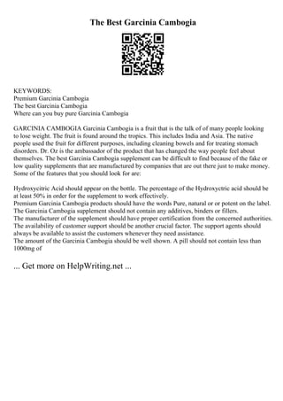 The Best Garcinia Cambogia
KEYWORDS:
Premium Garcinia Cambogia
The best Garcinia Cambogia
Where can you buy pure Garcinia Cambogia
GARCINIA CAMBOGIA Garcinia Cambogia is a fruit that is the talk of of many people looking
to lose weight. The fruit is found around the tropics. This includes India and Asia. The native
people used the fruit for different purposes, including cleaning bowels and for treating stomach
disorders. Dr. Oz is the ambassador of the product that has changed the way people feel about
themselves. The best Garcinia Cambogia supplement can be difficult to find because of the fake or
low quality supplements that are manufactured by companies that are out there just to make money.
Some of the features that you should look for are:
Hydroxycitric Acid should appear on the bottle. The percentage of the Hydroxyctric acid should be
at least 50% in order for the supplement to work effectively.
Premium Garcinia Cambogia products should have the words Pure, natural or or potent on the label.
The Garcinia Cambogia supplement should not contain any additives, binders or fillers.
The manufacturer of the supplement should have proper certification from the concerned authorities.
The availability of customer support should be another crucial factor. The support agents should
always be available to assist the customers whenever they need assistance.
The amount of the Garcinia Cambogia should be well shown. A pill should not contain less than
1000mg of
... Get more on HelpWriting.net ...
 