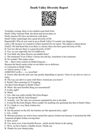 Death Valley Diversity Report
Yesterday evening, there re two student came back from
Death Valley National Park, the driest and lowest place in
North America.We have an interview with them.
Death Valley surprisingly has a great diversity of life
Reporter(R): Why do you want to go to Death Valley? It sounds very dangerous.
Lai(L): Oh, because we wanted to collect meterial for our report. The subject is about desert.
Zou(Z): We had heard that even there is a desert, there also have great diversity of life.
R: You two did saw there is a great diversity of life?
Z: Yes, we saw especially lots of wildflowers.
R: You think why these flowers can inhabit there?
L: The rainstorm! Even if there s always hot and dry, sometimes it has rainstorm.
R: No wonder! This makes sense.
The ... Show more content on Helpwriting.net ...
Because the barrel cactus (what we ate then) was so delicious.
в–І rainstorm at Death Valley
в–І barrel cactus L Z ate
4100035015 ж¤Ќз—…е›› иіґдєЋж†
Z: I know after that the taste can vary greatly depending on species. I have to say that we were so
lucky.
R: The way you delt it is same with Native Americans you know?
Z: Really? How amazing! (L Z laughing
Are there Grim Reaper in Death Valley?
R: What s the most horrible thing you encountered?
Z: Is that, right?
R: What?
L: Um...that was really terrible.The Grim Reaper.
R: You met the REAL Grim Reaper?
Z: Actually...not. We only saw someone expanded his arm in the dark.
L: It must be the Grim Reaper.There couldn t be anything else gesturing like that in Death Valley.
R: Ur, I think it s very likely Joshua tree.
L Z: What?
R: See the picture on the left, the banches are like upraised arms, right?
L: Um...a little.
R: Mormon pioneers are said to have named this species Joshua tree because it mimicked the Old
Testament prophet Joshua waving them.
Z: How secret!
R: Yes, more over, it has beutiful flowers , which mostly bloom in the spring.
L: Wow, we have learnt a valuable lesson. Thank you.
R: Thanks for your shaing today,
 