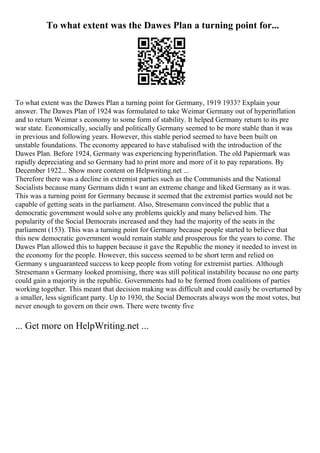 To what extent was the Dawes Plan a turning point for...
To what extent was the Dawes Plan a turning point for Germany, 1919 1933? Explain your
answer. The Dawes Plan of 1924 was formulated to take Weimar Germany out of hyperinflation
and to return Weimar s economy to some form of stability. It helped Germany return to its pre
war state. Economically, socially and politically Germany seemed to be more stable than it was
in previous and following years. However, this stable period seemed to have been built on
unstable foundations. The economy appeared to have stabalised with the introduction of the
Dawes Plan. Before 1924, Germany was experiencing hyperinflation. The old Papiermark was
rapidly depreciating and so Germany had to print more and more of it to pay reparations. By
December 1922... Show more content on Helpwriting.net ...
Therefore there was a decline in extremist parties such as the Communists and the National
Socialists because many Germans didn t want an extreme change and liked Germany as it was.
This was a turning point for Germany because it seemed that the extremist parties would not be
capable of getting seats in the parliament. Also, Stresemann convinced the public that a
democratic government would solve any problems quickly and many believed him. The
popularity of the Social Democrats increased and they had the majority of the seats in the
parliament (153). This was a turning point for Germany because people started to believe that
this new democratic government would remain stable and prosperous for the years to come. The
Dawes Plan allowed this to happen because it gave the Republic the money it needed to invest in
the economy for the people. However, this success seemed to be short term and relied on
Germany s unguaranteed success to keep people from voting for extremist parties. Although
Stresemann s Germany looked promising, there was still political instability because no one party
could gain a majority in the republic. Governments had to be formed from coalitions of parties
working together. This meant that decision making was difficult and could easily be overturned by
a smaller, less significant party. Up to 1930, the Social Democrats always won the most votes, but
never enough to govern on their own. There were twenty five
... Get more on HelpWriting.net ...
 