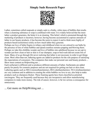 Simply Suds Research Paper
Lather, sometimes called soapsuds or simply suds is a frothy, white mass of bubbles that results
when a cleansing substance or soap is combined with water. It is widely believed that the more
lather a product generates, the better it is at cleaning. This belief, which is promoted through the
marketing of products is incorrect, however, having become accustomed to copious amounts of
lather in our beauty products, it has become the norm to expect it and to think more highly of
products based (sometimes) solely on how much lather they generate.
Perhaps our love of lather begins in infancy and childhood when we are enticed to our baths by
the presence of lots of white bubbles and spend countless minutes popping and blowing them.
Perhaps we take this childlike wonder and love of bubbles into adulthood because we are apt to
wonder just how clean or hair or skin is if our shampoo, soap or bod wash did not create lots of
foam. Many of us go through life never realizing that lather is not necessary in order to get things
clean. More often than not, lathering agents are added to products for the sole purpose of satisfying
the expectations of consumers. The companies that make our personal care and beauty products ...
Show more content on Helpwriting.net ...
Each surfactant is different and so produces different amounts of lather. Surfactants are added
purely for purely for cosmetic purposes and are not required for getting our hair or skin clean.
Lathering agents such as MEA (monoethanolamine), DEA (diethanolamine), TEA (triethanolamine)
are very common and in addition to creating the white bubbles we love to see, also help to make
products such as shampoos thicker. These foaming agents have been classified as potential
carcinogens. They are frequently used because they are inexpensive and allow manufacturing
companies to make more money. The risk of cancer, however, is far too serious a consequence for
unnecessary
... Get more on HelpWriting.net ...
 