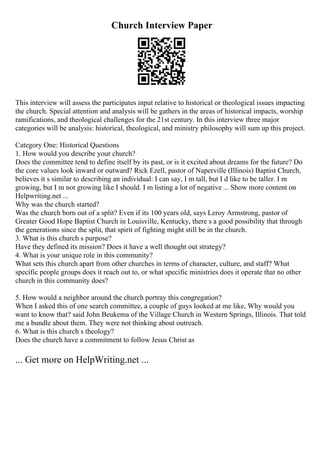 Church Interview Paper
This interview will assess the participates input relative to historical or theological issues impacting
the church. Special attention and analysis will be gathers in the areas of historical impacts, worship
ramifications, and theological challenges for the 21st century. In this interview three major
categories will be analysis: historical, theological, and ministry philosophy will sum up this project.
Category One: Historical Questions
1. How would you describe your church?
Does the committee tend to define itself by its past, or is it excited about dreams for the future? Do
the core values look inward or outward? Rick Ezell, pastor of Naperville (Illinois) Baptist Church,
believes it s similar to describing an individual: I can say, I m tall, but I d like to be taller. I m
growing, but I m not growing like I should. I m listing a lot of negative ... Show more content on
Helpwriting.net ...
Why was the church started?
Was the church born out of a split? Even if its 100 years old, says Leroy Armstrong, pastor of
Greater Good Hope Baptist Church in Louisville, Kentucky, there s a good possibility that through
the generations since the split, that spirit of fighting might still be in the church.
3. What is this church s purpose?
Have they defined its mission? Does it have a well thought out strategy?
4. What is your unique role in this community?
What sets this church apart from other churches in terms of character, culture, and staff? What
specific people groups does it reach out to, or what specific ministries does it operate that no other
church in this community does?
5. How would a neighbor around the church portray this congregation?
When I asked this of one search committee, a couple of guys looked at me like, Why would you
want to know that? said John Beukema of the Village Church in Western Springs, Illinois. That told
me a bundle about them. They were not thinking about outreach.
6. What is this church s theology?
Does the church have a commitment to follow Jesus Christ as
... Get more on HelpWriting.net ...
 