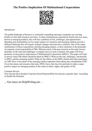 The Positive Implication Of Multinational Corporations
Introduction
The global landscape of business is continually expanding and major companies are crossing
borders in their daily business activities. As these multinational corporations branch into new areas,
known as emerging markets, they will face a plethora of risk, challenges, and opportunities.
Branding and sustainability are two major aspects of a business and emerging markets provide a
different landscape that will require strategic changes and innovative solutions. One of the major
ramifications of these corporations entering emerging markets, is their coherence to the principles
of corporate social responsibility (CSR). Whereas much of the past research on this topic focuses
primarily on the risks and challenges a company faces in such a situation, this paper will focus
primarily on the positive implications of Multinational Corporations (MNCs). This paper will look
to answer what CSR efforts should be taken by MNCs? What are the risk, challenges, and benefits
to MNCs and the emerging market? What are the effects on the MNCs brand when they participate
in CSR? How is the nature of the emerging market important when taking into consideration CSR?
Given the stature and resources that many MNCs have, they have the potential to make a major
positive impact on emerging markets in the realm of ethics, rights, and quality of life.
Literature Review
Over the past three decades Corporate Social Responsibility has become a popular topic. According
to Double the Donation
... Get more on HelpWriting.net ...
 