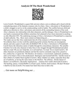 Analysis Of The Book Wonderland
Lewis Carroll s Wonderland is a queer little universe where a not so ordinary girl is faced with the
contradicting nature of the fantastic creatures who live there. Alice s Adventures in Wonderland is
a child s struggle to survive in the condescending world of adults. The conflict between child and
adult gives direction to Alice s adventures and controls all the outstanding features of the work
Alice s character, her relationship with other characters, and the dialogue. Alice in Wonderland is on
one hand so nonsensical that children sometimes feel ashamed to have been interested in anything
so silly (Masslich 107). The underlying message of Alice s Adventures in Wonderland is a rejection
of adult authority. The... Show more content on Helpwriting.net ...
The reader can see that Alice understands that all of the creatures in Wonderland are wrong.
Nevertheless there is in her world the underlying joyful certainty that they are incompetent,
absurd, and only a pack of cards after all (Hubbell 109). In Alice s Adventures in Wonderland
Carroll shows the ridiculous nature of adults through his extraordinary characters. The amiable
Cheshire Cat is the only character to help Alice in her struggle through Wonderland and admit
that he is mad. Oh you can t help that, we re all mad here. I m mad. You re mad (Carroll ). All
other characters are pointlessly didactic and feel the need to constantly snap at her, preach to
her, confuse her, or ignore her. The Duchess, for instance, is inconsistent, unpleasant, pointless,
and is of no help to Alice in her predicament. flamingoes and mustard both bite. And the moral of
that is Birds of a feather flock together (Carroll ). Many children see adults, especially those that
are of authority, as having the same nature as the Duchess. The arbitrary , bloody Queen of
Hearts is an ineffective, abysmally stupid person. ...sentence first verdict afterwards (Carroll ).
The bustling, spruce, worried Rabbit is at heart a poor, foolish, timid creature. Oh dear! Oh dear!
I shall be too late (Carroll )! No matter how hard Alice tries to talk to the
... Get more on HelpWriting.net ...
 