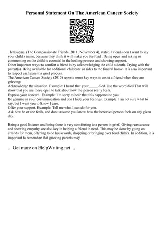 Personal Statement On The American Cancer Society
. Jettowyne, (The Compassionate Friends, 2011, November 4), stated, Friends don t want to say
your child s name, because they think it will make you feel bad . Being open and asking or
commenting on the child is essential in the healing process and showing support.
Other important ways to comfort a friend is by acknowledging the child s death. Crying with the
parent(s). Being available for additional childcare or rides to the funeral home. It is also important
to respect each parent s grief process.
The American Cancer Society (2015) reports some key ways to assist a friend when they are
grieving:
Acknowledge the situation. Example: I heard that your_____ died. Use the word died That will
show that you are more open to talk about how the person really feels.
Express your concern. Example: I m sorry to hear that this happened to you.
Be genuine in your communication and don t hide your feelings. Example: I m not sure what to
say, but I want you to know I care.
Offer your support. Example: Tell me what I can do for you.
Ask how he or she feels, and don t assume you know how the bereaved person feels on any given
day.
Being a good listener and being there is very comforting to a person in grief. Giving reassurance
and showing empathy are also key in helping a friend in need. This may be done by going on
errands for them, offering to do housework, shopping or bringing over food dishes. In addition, it is
important to remember that grieving parents may
... Get more on HelpWriting.net ...
 