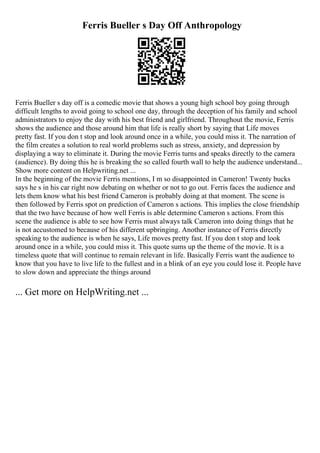 Ferris Bueller s Day Off Anthropology
Ferris Bueller s day off is a comedic movie that shows a young high school boy going through
difficult lengths to avoid going to school one day, through the deception of his family and school
administrators to enjoy the day with his best friend and girlfriend. Throughout the movie, Ferris
shows the audience and those around him that life is really short by saying that Life moves
pretty fast. If you don t stop and look around once in a while, you could miss it. The narration of
the film creates a solution to real world problems such as stress, anxiety, and depression by
displaying a way to eliminate it. During the movie Ferris turns and speaks directly to the camera
(audience). By doing this he is breaking the so called fourth wall to help the audience understand...
Show more content on Helpwriting.net ...
In the beginning of the movie Ferris mentions, I m so disappointed in Cameron! Twenty bucks
says he s in his car right now debating on whether or not to go out. Ferris faces the audience and
lets them know what his best friend Cameron is probably doing at that moment. The scene is
then followed by Ferris spot on prediction of Cameron s actions. This implies the close friendship
that the two have because of how well Ferris is able determine Cameron s actions. From this
scene the audience is able to see how Ferris must always talk Cameron into doing things that he
is not accustomed to because of his different upbringing. Another instance of Ferris directly
speaking to the audience is when he says, Life moves pretty fast. If you don t stop and look
around once in a while, you could miss it. This quote sums up the theme of the movie. It is a
timeless quote that will continue to remain relevant in life. Basically Ferris want the audience to
know that you have to live life to the fullest and in a blink of an eye you could lose it. People have
to slow down and appreciate the things around
... Get more on HelpWriting.net ...
 