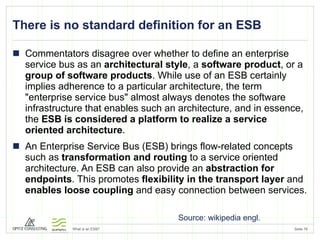 There is no standard definition for an ESB Commentators disagree over whether to define an enterprise service bus as an  architectural style , a  software product , or a  group of software products . While use of an ESB certainly implies adherence to a particular architecture, the term "enterprise service bus" almost always denotes the software infrastructure that enables such an architecture, and in essence, the  ESB is considered a platform to realize a service oriented architecture . An Enterprise Service Bus (ESB) brings flow-related concepts such as  transformation and routing  to a service oriented architecture. An ESB can also provide an  abstraction for endpoints . This promotes  flexibility in the transport layer  and  enables loose coupling  and easy connection between services. Source: wikipedia engl. 