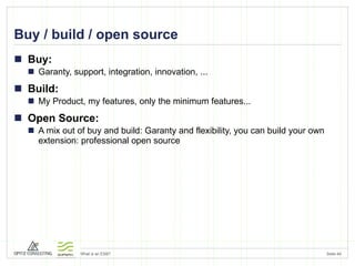 Buy / build / open source Buy:  Garanty, support, integration, innovation, ... Build:  My Product, my features, only the minimum features... Open Source:  A mix out of buy and build: Garanty and flexibility, you can build your own extension: professional open source 