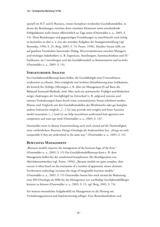 15s – Strategisches Marketing | 07/08




speziell im ICT und E-Business, immer komplexer werdenden Geschäftsmodellen, in
denen die Beziehungen zwischen ihren einzelnen Elementen sowie entscheidende
Erfolgsfaktoren nicht immer offensichtlich zu Tage treten (Osterwalder u. a., 2005, S.
14). Diese Beziehungen und gegenseitigen Verstärkungen zu entschlüsseln und richtig
zu beurteilen ist aber u. a. eine der zentralen Aufgaben der Strategieentwicklung (vgl.
Slywotzky, 1996, S. 25, Berg, 2005, S. 74, Porter, 1996). Darüber hinaus hilft, ein
auf geteiltem Verständnis basierender Dialog, Missverständnissen zwischen Managern
und wichtigen Stakeholdern (z. B. Ingenieure, Anteilseigner, Systemarchitekten und IT-
Fachleuten, etc.) vorzubeugen und das Geschäftsmodell zu kommunizieren und zu teilen
(Osterwalder u. a., 2005, S. 14).

Strukturierte Analyse
Ein Geschäftsmodellkonzept kann helfen, die Geschäftslogik eines Unternehmens
strukturiert zu erfassen. Dies ermöglicht eine leichtere Identifizierung jener Indikatoren,
die kritisch für (Erfolgs-)Messungen, z. B. über ein Management-IS auf Basis der
Balanced Scorecard-Methode, sind. Aber auch ein systematisches Verfolgen und Beobachten
stetiger Änderungen der Geschäftslogik im Zeitverlauf (z. B. aufgrund interner und
externer Veränderungen) kann durch einen systematisierten Ansatz erleichtert werden.
Ebenso sind Vergleiche mit den Geschäftsmodellen des Wettbewerbs oder gar komplett
anderer Industrien möglich: „[...] [it] may provide new insights and foster business
model innovation. [...] [and it] can help incumbents understand how agressive new
competitors and start-ups work (Osterwalder u. a., 2005, S. 14)“.

Osterwalder weist in diesem Zusammenhang auch noch einmal auf die Notwendigkeit
einer »einheitlichen« Business Design-Ontologie als Analyseeinheit hin: „things are only
comparable if they are understood in the same way.“ (Osterwalder u. a., 2005, S. 14)

Bewusstes Management
„Business models improve the management of the business logic of the firm.“
(Osterwalder u. a., 2005, S. 15) Ein Geschäftsmodellkonzept kann z. B. dem
Management helfen bei der zunehmend komplexeren (Re-)Konfiguration von
Aktivitätennetzwerken (vgl. Porter, 1996): „Because models are quite complex, their
success is often based on the interaction of a number of apparently minor elements.
Furthermore technology increases the range of imaginable business models.“
(Osterwalder u. a., 2005, S. 15) Osterwalder betont hier noch einmal die Bedeutung
einer BD-Ontologie als Hilfe für das Management um nachhaltige Geschäftsmodelldesigns
kreieren zu können (Osterwalder u. a., 2005, S. 15, vgl. Berg, 2005, S. 74).

Ein weiteres wesentliches Aufgabenfeld im Management ist die Planung von
Veränderungsprozessen und Implementierung selbiger. Eine Bestandsaufnahme und




                                           - 10 -
 