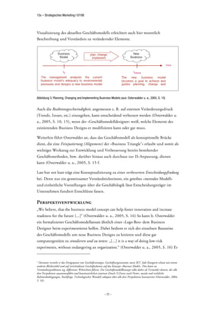 15s – Strategisches Marketing | 07/08




Visualisierung des aktuellen Geschäftsmodells erleichtert auch hier wesentlich
Beschreibung und Verständnis zu verändernder Elemente.




Abbildung 3: Planning, Changing and Implementing Business Models (aus: Osterwalder u. a., 2005, S. 15)


Auch die Reaktionsgeschwindigkeit, angemessen z. B. auf externen Veränderungsdruck
(Trends, Issues, etc.) einzugehen, kann entscheidend verbessert werden (Osterwalder u.
a., 2005, S. 10, 15), wenn der »Geschäftsmodelldesigner« weiß, welche Elemente des
existierenden Business Designs er modifizieren kann oder gar muss.

Weiterhin führt Osterwalder an, dass das Geschäftsmodell als konzeptionelle Brücke
dient, die eine Feinjustierung (Alignment) der »Business Triangle1 « erlaubt und somit als
wichtiges Werkzeug zur Entwicklung und Verbesserung bereits bestehender
Geschäftsmethoden, bzw. darüber hinaus auch durchaus zur IS-Anpassung, dienen
kann (Osterwalder u. a., 2005, S. 15 f.

Last but not least trägt eine Konzeptualisierung zu einer verbesserten Entscheidungsfindung
bei. Denn nur ein gemeinsamer Verständnishorizont, ein geteiltes »mentales Modell«
und einheitliche Vorstellungen über die Geschäftslogik lässt Entscheidungsträger im
Unternehmen fundiert Entschlüsse fassen.

Perspektiventwicklung
„We believe, that the business model concept can help foster innovation and increase
readiness for the future [...]“ (Osterwalder u. a., 2005, S. 16) So kann lt. Osterwalder
ein formalisierter Geschäftsmodellansatz ähnlich einer »Lego-Box« dem Business
Designer beim experimentieren helfen. Dabei bedient er sich der einzelnen Bausteine
des Geschäftsmodells um neue Business Designs zu kreieren und diese gar
computergestützt zu simulieren und zu testen: „[...] it is a way of doing low-risk
experiments, without endangering an organization.“ (Osterwalder u. a., 2005, S. 16) Er


1
 Darunter versteht er das Dreigespann von Geschäftsstrategie, Geschäftsorganisation sowie IKT. Jede Kategorie schaut mit einem
anderen Blickwinkel und auf verschiedenen Geschäftsebenen auf das Konzept »Business Model«. Dies kann zu
Verständnisproblemen wg. differenter Weltsichten führen. Ein Geschäftsmodellkonzept sollte daher als Vermittler dienen, der alle
drei Perspektiven zusammenführt und kontinuierlichen externen Druck (5-Forces nach Porter, soziale und rechtliche
Rahmenbedingungen, Nachfrage, Technologischer Wandel) adäquat über alle drei Perspektiven beantwortet (Osterwalder, 2004,
S. 16).



                                                             - 11 -
 