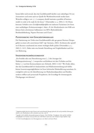 15s – Strategisches Marketing | 07/08




betont dabei noch einmal, dass das Geschäftsmodell darüber zum zukünftigen Ort von
Innovationen und somit auch zur Quelle für Wettbewerbsvorteile werden kann.
Weiterhin schlägt er vor: „[...] a company should maintain a portfolio of business
models in order to be ready for the future.“ (Osterwalder u. a., 2005, S. 16) Dieses
bewusste Vorhalten eines Geschäftsmodellportfolios mit mehreren Variationen (im Sinne
einer nachhaltigen »Evolutionsstrategie«), hätte z. B. der Musikindustrie eine Hilfe sein
können beim schrittweisen Aufkommen von MP3, flächendeckender
Breitbandabdeckung, Napster-Derivaten und iTunes1 .

Patentierung von Geschäftsmodellen
Die Patentierung von Teilen eines Geschäftsmodells oder gar ganzen Business Designs
gehört zu einem sehr umstrittenen Feld 2 (vgl. Sietmann, 2001). Sie könnte aber speziell
im E-Business zunehmend eine immer wichtigere Rolle spielen (Osterwalder u. a.,
2005, S. 16 f.). Daher wäre eine formale Darstellung und Vergleichbarkeit auch hier
von Bedeutung.

Inszenierungsmöglichkeiten
„Ein Produkt oder eine Dienstleistung muss [...] den Aussagen der
Markenpositionierung [...] entsprechen und kohärent mit dem Verhalten und der
Kultur [...] und der Kommunikation sein (Schmidt, 2003, S. 64).“ Wir finden daher,
dass das Geschäftsmodell als Analyseeinheit und Moderationswerkzeug auch helfen
könnte Inszenierungsmöglichkeiten im Sinne holistischer Markenführung auszuloten. Es
ermöglicht nicht nur die Identifizierung von Markenkontaktpunkten und Kanälen,
sondern eröffnet auch prozessuale Perspektiven, die Grundlage für dramaturgische
Überlegungen sein könnten3 .




1
 Zugegebenermaßen hätte das einige Fantasie und vorausschauende Manager gebraucht, die nach persönlicher Meinung der
Autoren in der Musikindustrie selten vorhanden waren bzw. sind.
2
 Legendär ist die rechtliche Auseinandersetzung um Amazons »One-Click-Buy«-Trivialpatent. Aber auch die rechtliche
Schutzfähigkeit von Pricelines (www.priceline.com) »Bid-Match«-System hat in der Fachpresse einiges Aufsehen erregt.
3
    Z. B. die Gesamtkonfiguration eines Beratungsprozesses einer Bank in all seinen Phasen



                                                               - 12 -
 