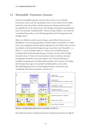 15s – Strategisches Marketing | 07/08




2.2   Metamodelle, Taxonomien, Instanzen

      Da das Forschungsfeld insgesamt noch sehr jung ist und es in der »Scientific
      Community« derzeit noch sehr rege diskutiert wird, ist man schnell mit der Tatsache
      konfrontiert, dass sich a) bisher noch keine gemeinsame Diskussionsbasis hierfür
      herausgebildet hat, b) die Autoren bisher selten Bezüge untereinander hergestellt haben
      und c) die Ausdrücke »Geschäftsmodell«, »Business Design (Model)«, usw. jeweils für
      verschiedene Dinge stehen, je nach Betrachtungswinkel und Forschungsinteresse des
      jeweiligen Autors.

      Daher ist es hilfreich, zunächst einmal zu fragen, nach welchem Prinzip man eine
      Klassifikation von Untersuchungsansätzen vornehmen könnte. Osterwalder et al. haben
      hierzu einen ausgiebigen Literaturvergleich vorgenommen und auf Basis dessen versucht
      eine objektive und hierarchische Kategorisierung vorzunehmen (vgl. Osterwalder u. a.,
      2005, S. 5). Sie unterscheiden dabei in 1) Autoren, die eine Beschreibung des
      Geschäftsmodells als allumfassendes Konzept vornehmen, das alle reellen Geschäfte
      beschreiben kann, 2) Autoren die eine bestimmte Anzahl verschiedener abstrakter
      Geschäftstypen beschreiben, die jeweils wiederum eine Zusammenstellung von
      Geschäften mit gemeinsamen Charakteristiken umreißen und 3) Autoren, die Aspekte
      oder Konzeptualisierungen eines speziellen Geschäftsmodells aus dem echten
      Wirtschaftsalltag präsentieren. Die drei Kategorien können, müssen aber nicht
      zwangsläufig, hierarchisch miteinander verbunden sein.




      Abbildung 4: Geschäftsmodellkonzepthierarchie (aus: Osterwalder et al. 2005: S. 5)


      Osterwalder leitet daraus eine Benennung der drei (Betrachtungs-)Ebenen wie folgt ab:




                                                            - 13 -
 