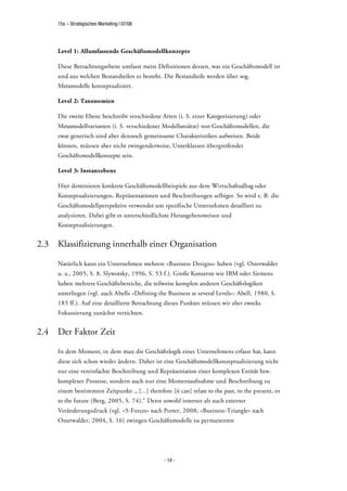 15s – Strategisches Marketing | 07/08




      Level 1: Allumfassende Geschäftsmodellkonzepte

      Diese Betrachtungsebene umfasst meist Definitionen dessen, was ein Geschäftsmodell ist
      und aus welchen Bestandteilen es besteht. Die Bestandteile werden über sog.
      Metamodelle konzeptualisiert.

      Level 2: Taxonomien

      Die zweite Ebene beschreibt verschiedene Arten (i. S. einer Kategorisierung) oder
      Metamodellvarianten (i. S. verschiedener Modellansätze) von Geschäftsmodellen, die
      zwar generisch sind aber dennoch gemeinsame Charakteristiken aufweisen. Beide
      können, müssen aber nicht zwingenderweise, Unterklassen übergreifender
      Geschäftsmodellkonzepte sein.

      Level 3: Instanzebene

      Hier dominieren konkrete Geschäftsmodellbeispiele aus dem Wirtschaftsalltag oder
      Konzeptualisierungen, Repräsentationen und Beschreibungen selbiger. So wird z. B. die
      Geschäftsmodellperspektive verwendet um spezifische Unternehmen detailliert zu
      analysieren. Dabei gibt es unterschiedlichste Herangehensweisen und
      Konzeptualisierungen.


2.3   Klassifizierung innerhalb einer Organisation

      Natürlich kann ein Unternehmen mehrere »Business Designs« haben (vgl. Osterwalder
      u. a., 2005, S. 8, Slywotzky, 1996, S. 53 f.). Große Konzerne wie IBM oder Siemens
      haben mehrere Geschäftsbereiche, die teilweise komplett anderen Geschäftslogiken
      unterliegen (vgl. auch Abells »Defining the Business at several Levels«: Abell, 1980, S.
      185 ff.). Auf eine detaillierte Betrachtung dieses Punktes müssen wir aber zwecks
      Fokussierung zunächst verzichten.


2.4   Der Faktor Zeit

      In dem Moment, in dem man die Geschäftslogik eines Unternehmens erfasst hat, kann
      diese sich schon wieder ändern. Daher ist eine Geschäftsmodellkonzeptualisierung nicht
      nur eine vereinfachte Beschreibung und Repräsentation einer komplexen Entität bzw.
      komplexer Prozesse, sondern auch nur eine Momentaufnahme und Beschreibung zu
      einem bestimmten Zeitpunkt: „ [...] therefore [it can] relate to the past, to the present, or
      to the future (Berg, 2005, S. 74).“ Denn sowohl interner als auch externer
      Veränderungsdruck (vgl. »5-Forces« nach Porter, 2008; »Business-Triangle« nach
      Osterwalder, 2004, S. 16) zwingen Geschäftsmodelle zu permanenten




                                                  - 14 -
 