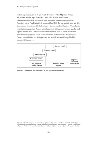 15s – Strategisches Marketing | 07/08




Evolutionsprozessen, die z. B. gut durch Slywotzkys »Value Migration-Phasen 1 «
beschrieben wurden (vgl. Slywotzky, 1996). Der Wandel vom kleinen
Lebensmitteleinzel- bzw. Filialhandel zum modernen Supermarktgeschäft (z. B.
Carrefour) ist ein Paradebeispiel für einen solchen Shift, das anschaulich zeigt, wie sich
ein tradiertes Geschäftsmodell fließend zum Nächsten wandelt. Da dieser Wandel einen
wesentlichen strategischen Prozess darstellt, der vom Management bewusst gestaltet und
begleitet werden muss, befindet sich ein Unternehmen quasi in einem dauerhaften
Implementierungsprozess seines neuen avisierten Geschäftsmodells. Lindner und
Cantrell unterscheiden vier Basistypen solcher Modelle, die sie »Change Models«
nennen (Abbildung 5).




Abbildung 5: Change Models (aus Osterwalder u. a., 2005 nach Lindner/Cantrell 2000)




1
 Slywotzky stellt die These auf, dass ein Business Design Zyklen unterliegt und meist drei Phasen durchläuft: 1) Value Inflow:
Abschöpfung von etablierten Industrien als bessere Antwort auf Kundenbedürfnisse und -prioritäten, 2) Stability: Konsolidierung
und gesunder Wettbewerb bei durchschnittlichen Gewinnen, 3) Value Outflow: Veraltung des Business Designs bis es obsolet ist



                                                             - 15 -
 
