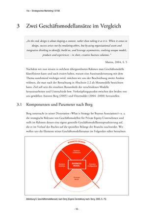 15s – Strategisches Marketing | 07/08




3     Zwei Geschäftsmodellansätze im Vergleich

      „In the end, design is about shaping a context, rather than taking it as it is. When it comes to
            design, success arises not by emulating others, but by using organizational assets and
      integrative thinking to identify, build on, and leverage asymmetries, evolving unique models,
                        products and experiences - in short, creative business solutions.“

                                                                                             Martin, 2004, S. 5

      Nachdem wir nun wissen in welchem übergeordneten Rahmen man Geschäftsmodelle
      klassifizieren kann und auch eruiert haben, warum eine Auseinandersetzung mit dem
      Thema zunehmend wichtiger wird, möchten wir uns der Beschreibung zweier Ansätze
      widmen, die man nach der Betrachtung in Abschnitt 2.2 als Metamodelle bezeichnen
      kann. Ziel soll sein die einzelnen Bestandteile der verschiedenen Modelle
      herauszuarbeiten und Unterschiede bzw. Verknüpfungspunkte zwischen den beiden von
      uns gewählten Autoren Berg (2005) und Osterwalder (2004 -2008) herzustellen.


3.1   Komponenten und Parameter nach Berg

      Berg untersucht in seiner Dissertation »What is Strategy for Buyout Associations?« u. a.
      die strategische Relevanz von Geschäftsmodellen für Private Equity-Unternehmen und
      stellt im Rahmen dessen eine eigene generelle Geschäftsmodellkonzeptualisierung auf,
      die er im Verlauf des Buches auf die speziellen Belange der Branche zuschneidet. Wir
      wollen uns die Elemente seines Geschäftsmodellansatzes im Folgenden näher betrachten.




      Abbildung 6: Geschäftsmodellansatz nach Berg (Eigene Darstellung nach: Berg, 2005, S. 75)



                                                           - 16 -
 
