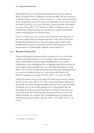 15s – Strategisches Marketing | 07/08




     Bergs Modell besteht aus vier Hauptbetrachtungsdimensionen: Business Definition,
     Business Architecture, Resource Configuration sowie Revenue Model. Die drei ersten fasst er
     als »Business Design« zusammen. Darunter versteht er „[...] a firms strategic positioning
     and the comprehensive system of its activities and relationships. It ist he totality of how a
     firm defines ist business, sets up and orchestrates its system of activities, and configures
     ist resources (Berg, 2005, S. 75).“ Das Revenue Model, im Folgenden von uns auch
     Erlösmodell oder Ertragsmechanik genannt, betrachtet er als »separaten Analyseblock«,
     zunächst scheinbar getrennt vom Business Design.

     Jede der vier Dimensionen wird unterteilt und in Unterdimensionen segmentiert, in
     denen dann wiederum bestimmte Parameter betrachtet werden. Die Granularität der
     Parameterbetrachtung bestimmt der Untersuchungskontext des zu analysierenden
     Geschäftsmodells und kann vom Anwender innerhalb Bergs Bezugsrahmens selbst
     bestimmt werden. Im Detail schlägt er folgendes Analysevorgehen vor:

3.1.1 Business Definition

     Zunächst sollte sich das Unternehmen darüber im Klaren sein, wie es sein Geschäft
     respektive seinen Markt definiert. Es muss sich fragen, welche Kundengruppen es
     avisiert, welche Bedürfnisse dieser Gruppen befriedigt werden müssen, welche
     Produkte/Services dazu notwendig sind, bzw. bereitgestellt werden können und wie das
     Ganze möglichst effizient geschehen kann. (vgl. »Who-What-How Questions«: Berg,
     2005, S. 50-53). Dabei ruft Berg noch einmal in Erinnerung, dass Marktgrenzen nicht
     von vornherein als definiert oder gar fest1 , sondern eher als das Ergebnis einer
     kollektiven Imagination zu verstehen sind (Berg, 2005, S. 76; vgl. Levitt, 1960).

     „Defining the business means to set boundaries for certain types of activity a company
     decides to perform (Berg, 2005, S. 76).“ Was so einleuchtend klingt ist allerdings de
     facto eine der schwierigsten Managementaufgaben überhaupt, denn es gibt eine Vielzahl
     an Methoden, wie man seinen Markt definieren könnte. Berg empfiehlt daher die
     Verwendung des dreidimensionalen Bezugsrahmens von Abell, der den Markt eines
     Unternehmens über die Verknüpfung dreier Dimensionen definiert und somit die
     üblichen Nachfrage- bzw. Angebots- oder Technologieorientierten Perspektiven der
     Marktbestimmung zusammenführt (vgl. Berg, 2005, S. 76 f.; Abell, 1980, S. 13 ff.,
     170 ff.).




     1
         z. B. Marktgrenzen = Industriegrenzen



                                                 - 17 -
 