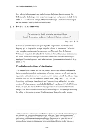 15s – Strategisches Marketing | 07/08




     Berg geht im Folgenden auch auf Abells Business Definition-Typologien und ihre
     Bedeutung für das Erlangen einer attraktiven strategischen Markposition ein (vgl. Abell,
     1980, S. 174: Fokussierte Strategie, Differenzierte Strategie, Undifferenzierte Strategie),
     was uns hier aber zunächst nicht interessieren soll.

3.1.2 Business Architecture


                           „The business a firm decides to be in has a profound effect on
                    how the firm structures itself [...] it influences ist business architecture.“

                                                                                                            Berg, 2005, S. 76

     Hat sich das Unternehmen in der grundlegenden Frage seiner Geschäftsdefinition
     festgelegt, gilt es die gewählte Strategie möglichst effizient zu umzusetzen. Dafür sind
     »fein gestrickte organisationale Arrangements« von Nöten, die Berg als Business
     Architecture bezeichnet. Diese beschreibt für ihn die Kernarchitektur des Unternehmens
     mit seinen strukturellen und operationalen Charakteristiken unter Einbeziehung der
     jeweiligen Wertschöpfungsstufen sowie administrativer Systeme und Richtlinien (vgl. Berg,
     2005, S. 79)

     Wertschöpfungsstufen (Stages of value Creation)

     „The stages of value creation describe the product, service, and information flows of a
     business organisation and the configuration of business processes as well as the way the
     organisation utilises its resources. Furthermore, they indicate not only the different stages
     and their order but also the interactions between them (Berg, 2005, S. 79).“ Für die
     Darstellung und Analyse dieser komplexen Zusammenhänge schlägt Berg eine »eine
     erweiterte Wertkettenanalyse« nach Stabell & Fjeldstad1 (vgl. Berg, 2005, S. 67 ff.) vor,
     deren Ziel es ist, die Portersche Wertkette dergestalt in ihre einzelnen Aktivitäten zu
     zerlegen, dass die einzelnen Bausteine der Wertschöpfung und ihre jeweilige Bedeutung
     für selbige in einem angemessenen Detaillierungsgrad dargestellt werden können.




     1
       Stabell und Fjeldstad sind der Meinung, dass Porters Wertkettenanalyse besonders für traditionelle Produktionsbetriebe geeignet
     wäre, wohingegen es für Dienstleistungsunternehmen schwierig sei, anhand seiner Typologie primärer Wertaktivitäten zu
     analysieren, wo wertschöpfende Aktivitäten im Diensleistungsbereich stattfinden. Sie haben daher das Wertkettenkonzept um
     einen Value-Shop (Erläuterung der Wertschöpfungslogik anhand einer Problemlösung für den Kunden sowie durch die
     Mobilisierung dafür nötiger Ressourcen) und ein Value-Network (Wertschöpfung aufgrund von Vereinfachungen von
     Netzwerkbeziehungen zwischen verschiedenen Kunden) für die Dienstleistungsbranche erweitert (vgl. Berg, 2005, S. 67 f.).



                                                                   - 19 -
 