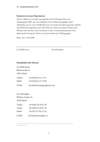 15s – Strategisches Marketing | 07/08




Eidesstattliche Erklärung
Hiermit erklären wir an Eides statt gegenüber dem Prüfungsausschuss des
Studienganges GWK, dass die vorliegende, dieser Erklärung beigefügte Arbeit
selbständig und nur unter Zuhilfenahme der im Literaturverzeichnis genannten Quellen
und Hilfsmittel angefertigt wurde. Alle Stellen der Arbeit, die anderen Werken dem
Wortlaut oder dem Sinn nach entnommen wurden, sind kenntlich gemacht. Eine
elektronische Fassung der Arbeit ist an den Gutachter per E-Mail gegangen.

Berlin, den 15.09.2008




Lars Baldermann                                                   Jan Schmiedgen




Kontaktdaten der Autoren

Lars Baldermann
Blücherstraße 34
10961 Berlin

Telefon               +49 (030) 81 61 57 41
Mobil                 +49 (0163) 6 37 54 88

E-Mail                lars.baldermann@googlemail.com



Jan Schmiedgen
Wolliner Straße 12a
10435 Berlin

Telefon               +49 (030) 54 49 87 39
Telefax               +49 (030) 54 49 87 39
Mobil                 +49 (0173) 3 83 15 26

E-Mail                kontakt@schmiedgen.eu


Speicherort: DATEN:GWK_STUDIUM:15s_Strategisches Marketing:G_Geschäftsmodelle (Business Design):Was ist ein
Geschäftsmodell.doc




                                                          -2-
 