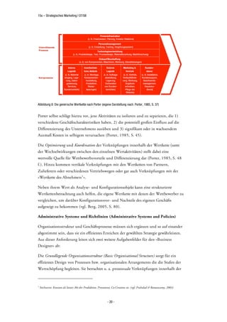 15s – Strategisches Marketing | 07/08




Abbildung 8: Die generische Wertkette nach Porter (eigene Darstellung nach: Porter, 1985, S. 37)


Porter selbst schlägt hierzu vor, jene Aktivitäten zu isolieren und zu separieren, die 1)
verschiedene Geschäftscharakteristiken haben, 2) die potentiell großen Einfluss auf die
Differenzierung des Unternehmens ausüben und 3) signifikant oder in wachsendem
Ausmaß Kosten in selbigem verursachen (Porter, 1985, S. 45).

Die Optimierung und Koordination der Verknüpfungen innerhalb der Wertkette (samt
der Wechselwirkungen zwischen den einzelnen Wertaktivitäten) stellt dabei eine
wertvolle Quelle für Wettbewerbsvorteile und Differenzierung dar (Porter, 1985, S. 48
f.). Hinzu kommen vertikale Verknüpfungen mit den Wertketten von Partnern,
Zulieferern oder verschiedenen Vertriebswegen oder gar auch Verknüpfungen mit der
»Wertkette des Abnehmers 1 «.

Neben ihrem Wert als Analyse- und Konfigurationsobjekt kann eine strukturierte
Wertkettenbetrachtung auch helfen, die eigene Wertkette mit denen der Wettbewerber zu
vergleichen, um darüber Konfigurationsvor- und Nachteile des eigenen Geschäfts
aufgezeigt zu bekommen (vgl. Berg, 2005, S. 80).

Administrative Systeme und Richtlinien (Administrative Systems and Policies)

Organisationsstruktur und Geschäftsprozesse müssen sich ergänzen und so auf einander
abgestimmt sein, dass sie ein effizientes Erreichen der gewählten Strategie gewährleisten.
Aus dieser Anforderung leiten sich zwei weitere Aufgabenfelder für den »Business
Designer« ab:

Die Grundlegende Organisationsstruktur (Basic Organisational Structure) sorgt für ein
effizientes Design von Prozessen bzw. organisationalen Arrangements die die Stufen der
Wertschöpfung begleiten. Sie betrachtet u. a. prozessuale Verknüpfungen innerhalb der



1
    Stichworte: Konsum als letzter Akt der Produktion, Prosument, Co-Creation etc. (vgl. Prahalad & Ramaswamy, 2003)



                                                            - 20 -
 