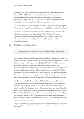 15s – Strategisches Marketing | 07/08




     Wertkette, die lt. Porter gerne in einer Aufbauorganisation übersehen werden (vgl.
     Porter, 1985, S. 59 f.): Dies können z. B. Koordinationsmechanismen und
     Kommunikationskanäle zwischen Mitarbeitern und den weiteren Entitäten des
     Businesses sein (Berg, 2005, S. 81). Sie ist aber auch Spiegel der Entscheidungen,
     welche Aktivitäten intern ausgeführt und welche ausgelagert werden.

     Die Entscheidungs- und Kontrollstruktur (Decision and Governance Structure) gibt grob
     Antwort auf die Frage: Wer entscheidet was und wie erfolgt Kontrolle im Unternehmen?

     Die Anreiz- und Kompensationsstruktur (Incentive and Compensation Structure) sollte
     schlüssige Antworten u. a. auf folgende Fragen liefern: Wie gewährleistet das
     Unternehmen Attraktivität gegenüber Toptalenten und hält diese aufrecht? Wie
     balanciert es die Interessen von Eigentümern und Managern der einzelnen
     Geschäftsentitäten aus?

3.1.3 Resource Configuration


           „The competitive value of individual activities cannot be separated from the whole.“

                                                                                                                   Porter, 1996, S. 72



     Die einzigartige Ressourcenkonfiguration ist Bestandteil eines Aktivitätennetzwerkes (vgl.
     Porter, 1996), denn „Synergy between even a handful [distinctive competencies1 ] creates
     distinctiveness at a wholly superior level (Heijden, 1999, S. 65).“ Daher besteht ein
     wesentlicher Schritt der Analyse in der Bestimmung und Beurteilung des
     Ressourcenportfolios. Ein möglicher Weg diese durchzuführen, könnte laut Berg wieder
     über die Betrachtung der Wertkette führen, denn die einzelnen Stufen der Wertkette
     haben meist verschiedene Ressourcen, die ihnen zugeordnet sind. Die Bestimmung des
     Ressourcenportfolios könnte daher praktischerweise über eine kategorisierte Auflistung
     aller Ressourcen erfolgen, die dann der jeweiligen Wertkettenstufe zugeordnet werden.

     Eine Betrachtung der Wertkette auf diesem Mikrolevel bietet mehrere Vorteile: a) sie
     zwingt das Management zum Nachdenken und stellt daher einen guten Rahmen zur
     Formulierung strategischer Fragen, b) im Vergleich mit dem Wettbewerb lässt sich
     schnell feststellen dass die gleiche Art von Wertkettenaktivitäten ganz anders behandelt
     werden kann, was die Entwicklung und Konfiguration anderer Ressourcen zur Folge hat.
     Aber auch c) die Identifizierung und Balance von Trade-offs lässt sich in diesem Schritt
     gut vornehmen. Dies erleichtert die Weichenstellungen für die Konfiguration oder
     Aktualisierung des eigenen Aktivitätennetzwerkes und ist im Zusammenspiel mit Bergs


     1
      Hinweis: van Heijden betrachtet als »distinctive competencies« eher das Zusammenspiel von Bergs »Business Architecture« und
     der »Resource Confuguration« (Heijden, 1999, S. 63-67). Seinen Ansatz nur auf die Ressourcenkonfiguration zu beziehen, wäre
     zu kurz gegriffen.



                                                                - 21 -
 