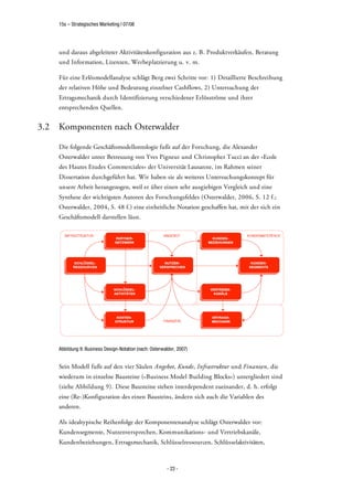 15s – Strategisches Marketing | 07/08




      und daraus abgeleiteter Aktivitätenkonfiguration aus z. B. Produktverkäufen, Beratung
      und Information, Lizenzen, Werbeplatzierung u. v. m.

      Für eine Erlösmodellanalyse schlägt Berg zwei Schritte vor: 1) Detaillierte Beschreibung
      der relativen Höhe und Bedeutung einzelner Cashflows, 2) Untersuchung der
      Ertragsmechanik durch Identifizierung verschiedener Erlösströme und ihrer
      entsprechenden Quellen.


3.2   Komponenten nach Osterwalder

      Die folgende Geschäftsmodellontologie fußt auf der Forschung, die Alexander
      Osterwalder unter Betreuung von Yves Pigneur und Christopher Tucci an der »Ecole
      des Hautes Etudes Commerciales« der Universität Lausanne, im Rahmen seiner
      Dissertation durchgeführt hat. Wir haben sie als weiteres Untersuchungskonzept für
      unsere Arbeit herangezogen, weil er über einen sehr ausgiebigen Vergleich und eine
      Synthese der wichtigsten Autoren des Forschungsfeldes (Osterwalder, 2006, S. 12 f.;
      Osterwalder, 2004, S. 48 f.) eine einheitliche Notation geschaffen hat, mit der sich ein
      Geschäftsmodell darstellen lässt.




      Abbildung 9: Business Design-Notation (nach: Osterwalder, 2007)


      Sein Modell fußt auf den vier Säulen Angebot, Kunde, Infrastruktur und Finanzen, die
      wiederum in einzelne Bausteine (»Business Model Building Blocks«) untergliedert sind
      (siehe Abbildung 9). Diese Bausteine stehen interdependent zueinander, d. h. erfolgt
      eine (Re-)Konfiguration des einen Bausteins, ändern sich auch die Variablen des
      anderen.

      Als idealtypische Reihenfolge der Komponentenanalyse schlägt Osterwalder vor:
      Kundensegmente, Nutzenversprechen, Kommunikations- und Vertriebskanäle,
      Kundenbeziehungen, Ertragsmechanik, Schlüsselressourcen, Schlüsselaktivitäten,



                                                           - 23 -
 