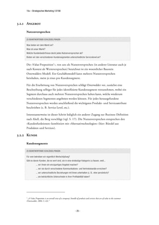 15s – Strategisches Marketing | 07/08




3.2.1 Angebot

     Nutzenversprechen

     ZU BEANTWORTENDE SCHLÜSSELFRAGEN

     Was bieten wir dem Markt an?
     Was ist unser Markt?
     Welche Kundenbedürfnisse deckt jedes Nutzenversprechen ab?
     Bieten wir den verschiedenen Kundensegmenten unterschiedliche Servicelevel an?


     Die »Value Proposition1 «, von uns als Nutzenversprechen (in anderer Literatur auch je
     nach Kontext als Werteversprechen) bezeichnet ist ein wesentlicher Baustein
     Osterwalders Modell. Ein Geschäftsmodell kann mehrere Nutzenversprechen
     beinhalten, meist je eines pro Kundensegment.

     Für die Erarbeitung von Nutzenversprechen schlägt Osterwalder vor, zunächst eine
     Beschreibung selbiger für jedes identifizierte Kundensegment vorzunehmen, wobei ein
     Segment durchaus auch mehrere Nutzenversprechen haben kann, welche wiederum
     verschiedenen Segmenten angeboten werden können. Für jedes herausgefundene
     Nutzenversprechen werden anschließend die wichtigsten Produkt- und Serviceattribute
     beschrieben (z. B. Service Level, etc.).

     Interessanterweise ist dieser Schritt lediglich ein anderer Zugang zur Business Definition
     nach Abell, die Berg vorschlägt (vgl. S. 17). Die Nutzenversprechen entsprechen den
     »Kundenfunktionen« kombiniert mit »Alternativtechnologien« (hier: Bündel aus
     Produkten und Services).

3.2.2 Kunde

     Kundensegmente

     ZU BEANTWORTENDE SCHLÜSSELFRAGEN

     Für wen betreiben wir eigentlich Wertschöpfung?
     Gibt es davon Kunden, die es wert sind, sie in eine eindeutige Kategorie zu fassen, weil...
                 ... wir ihnen ein einzigartiges Angebot machen?
                 ... wir sie durch verschiedene Kommunikations- und Vertriebskanäle erreichen?
                 ... wir unterschiedliche Beziehungen mit ihnen unterhalten (z. B.: eher persönlich)?
                 ... sie beträchtliche Unterschiede in ihrer Profitabilität haben?




     1
      „A Value Proposition is an overall view of a company's bundle of products and services that are of value to the customer
     (Osterwalder, 2004, S. 43).“



                                                                   - 25 -
 