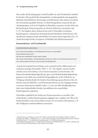 15s – Strategisches Marketing | 07/08




Hier werden alle Kundengruppen (sowohl Geschäfts- als auch Privatkunden) detailliert
beschrieben. Dies geschieht über demografische, soziodemografische oder geografische
Merkmale, Kernbedürfnisse, Erwartungen und Motivationen oder anderen sinnvoll für
das Unternehmen gewählten Kriterien. In Abells Bezugsrahmen entspricht dies den
»Kundengruppen« und ist im Vergleich mit Berg daher zusammen mit dem Schritt der
Beschreibung der Nutzenversprechen als »Business Definition« einzuordnen (vgl.
S. 17). Das Ergebnis dieses Analyseschrittes sind lt. Osterwalder verschiedene
Kundensegmente, entlang denen bestehende Kunden klassifiziert werden können. Die
identifizierten Segmente werden abschließend mit weiteren Daten angereichert wie z. B.
Anzahl derzeitiger Kunden im Segment, Profitabilität oder Wachstumspotential.

Kommunikations- und Vertriebskanäle

ZU BEANTWORTENDE SCHLÜSSELFRAGEN

Durch welche Kommunikations- und Vertriebskanäle ereichen wir unseren Markt?
Wie gut funktioniert jeder Kanal?
Wie teuer oder kosteneffizient ist jeder unserer Kanäle?
Über welche Kommunikations- und Vertriebskanäle promoten bzw. liefern wir unsere Nutzenversprechen aus?
Durch welche Kanäle erreichen wir unsere einzelnen Kundensegmente?


„A good and integrated channel design can be a powerful tool for differentiation and
competitve advantage (Osterwalder, 2007, S. 12).“ Die »Kanäle« sind das Interface
zwischen einem Unternehmen, seinen Nutzenversprechen und den Kunden. Die
bewusste Kundenkontaktpunktgestaltung1 (gerne auch Markenkontaktpunktgestaltung
genannt) ist eine daher eine wesentliche Designaufgabe die, ob der Vielzahl der zur
Verfügung stehenden Kanäle, für fundierte Entscheidungen genaue Kenntnis über die
Kunden sowie ihre Bedürfnis- und Motivationsstrukturen aus den Vorgängerschritten
voraussetzt. Kostenintensive Kanäle werden i. S. einer sinnvollen Kanalkonfiguration
dabei meist hochprofitablen Kunden, kosteneffiziente eher unprofitablen
Kundensegmenten zugeordnet.

Osterwalder empfiehlt für die Analyse pro Nutzenversprechen zu umreißen, über
welche Kanäle es welchen Kundensegmenten abgegeben bzw. eingelöst wird. Wenn alle
Kanäle identifiziert sind wird pro Kanal versucht, ihn mit weiteren Informationen, z. B.
über Erfolgsraten und Kosteneffizienz anzureichern.




1
 Beispiele könnten sein: Werbung in weitesten Sinne, Websites und andere elektronische Interfaces, Konferenzen, Retail- &
Storedesign, Sales Affiliates, Verkaufspersonal, u. v. m. Aber auch die Gestaltung von Kommunikationsprozessen über verschiedene
Einzelkanäle hinweg, i. S. einer abgestimmten Kanaldramaturige (z. B. bei Beschwerdemanagement,
Kundenrückgewinnungsprogrammen, Servicebegleitung über den gesamten Produktlebenszyklus, etc.). Letzteres ist allerdings auch
eng mit dem Punkt »Kundenbeziehungen« auf der nächsten Seite verknüpft.



                                                             - 26 -
 