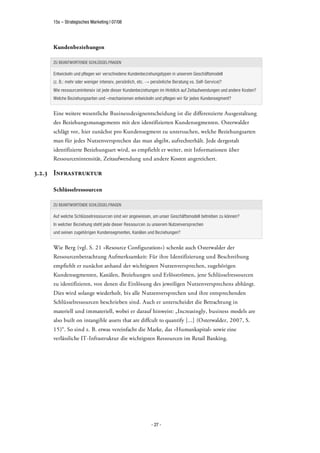 15s – Strategisches Marketing | 07/08




     Kundenbeziehungen

     ZU BEANTWORTENDE SCHLÜSSELFRAGEN

     Entwickeln und pflegen wir verschiedene Kundenbeziehungstypen in unserem Geschäftsmodell
     (z. B.: mehr oder weniger intensiv, persönlich, etc.   persönliche Beratung vs. Self-Service)?
     Wie ressourcenintensiv ist jede dieser Kundenbeziehungen im Hinblick auf Zeitaufwendungen und andere Kosten?
     Welche Beziehungsarten und –mechanismen entwickeln und pflegen wir für jedes Kundensegment?


     Eine weitere wesentliche Businessdesignentscheidung ist die differenzierte Ausgestaltung
     des Beziehungsmanagements mit den identifizierten Kundensegmenten. Osterwalder
     schlägt vor, hier zunächst pro Kundensegment zu untersuchen, welche Beziehungsarten
     man für jedes Nutzenversprechen das man abgibt, aufrechterhält. Jede dergestalt
     identifizierte Beziehungsart wird, so empfiehlt er weiter, mit Informationen über
     Ressourcenintensität, Zeitaufwendung und andere Kosten angereichert.

3.2.3 Infrastruktur

     Schlüsselressourcen

     ZU BEANTWORTENDE SCHLÜSSELFRAGEN

     Auf welche Schlüsselressourcen sind wir angewiesen, um unser Geschäftsmodell betreiben zu können?
     In welcher Beziehung steht jede dieser Ressourcen zu unserem Nutzenversprechen
     und seinen zugehörigen Kundensegmenten, Kanälen und Beziehungen?


     Wie Berg (vgl. S. 21 »Resource Configuration«) schenkt auch Osterwalder der
     Ressourcenbetrachtung Aufmerksamkeit: Für ihre Identifizierung und Beschreibung
     empfiehlt er zunächst anhand der wichtigsten Nutzenversprechen, zugehörigen
     Kundensegmenten, Kanälen, Beziehungen und Erlösströmen, jene Schlüsselressourcen
     zu identifizieren, von denen die Einlösung des jeweiligen Nutzenversprechens abhängt.
     Dies wird solange wiederholt, bis alle Nutzenversprechen und ihre entsprechenden
     Schlüsselressourcen beschrieben sind. Auch er unterscheidet die Betrachtung in
     materiell und immateriell, wobei er darauf hinweist: „Increasingly, business models are
     also built on intangible assets that are diffcult to quantify [...] (Osterwalder, 2007, S.
     15)“. So sind z. B. etwas vereinfacht die Marke, das »Humankapital« sowie eine
     verlässliche IT-Infrastruktur die wichtigsten Ressourcen im Retail Banking.




                                                            - 27 -
 
