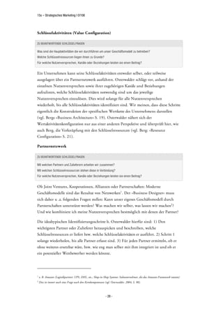 15s – Strategisches Marketing | 07/08




Schlüsselaktivitäten (Value Configuration)

ZU BEANTWORTENDE SCHLÜSSELFRAGEN

Was sind die Hauptaktivitäten die wir durchführen um unser Geschäftsmodell zu betreiben?
Welche Schlüsselressourcen liegen ihnen zu Grunde?
Für welche Nutzenversprechen, Kanäle oder Beziehungen leisten sie einen Beitrag?


Ein Unternehmen kann seine Schlüsselaktivitäten entweder selber, oder teilweise
ausgelagert über ein Partnernetzwerk ausführen. Osterwalder schlägt vor, anhand der
einzelnen Nutzenversprechen sowie ihrer zugehörigen Kanäle und Beziehungen
aufzulisten, welche Schlüsselaktivitäten notwendig sind um das jeweilige
Nutzenversprechen einzulösen. Dies wird solange für alle Nutzenversprechen
wiederholt, bis alle Schlüsselaktivitäten identifiziert sind. Wir meinen, dass diese Schritte
eigentlich die Konstruktion der spezifischen Wertkette des Unternehmens darstellen
(vgl. Bergs »Business Architecture« S. 19). Osterwalder nähert sich der
Wertaktivitätenkonfiguration nur aus einer anderen Perspektive und überprüft hier, wie
auch Berg, die Verknüpfung mit den Schlüsselressourcen (vgl. Berg: »Resource
Configuration« S. 21).

Partnernetzwerk

ZU BEANTWORTENDE SCHLÜSSELFRAGEN

Mit welchen Partnern und Zulieferern arbeiten wir zusammen?
Mit welchen Schlüsselressourcen stehen diese in Verbindung?
Für welche Nutzenversprechen, Kanäle oder Beziehungen leisten sie einen Beitrag?


Ob Joint Ventures, Kooperationen, Allianzen oder Partnerschaften: Moderne
Geschäftsmodelle sind das Resultat von Netzwerken1 . Der »Business Designer« muss
sich daher u .a. folgenden Fragen stellen: Kann unser eigenes Geschäftsmodell durch
Partnerschaften unterstützt werden? Was machen wir selber, was lassen wir machen2 ?
Und wie kombiniere ich meine Nutzenversprechen bestmöglich mit denen der Partner?

Die idealtypischen Identifizierungsschritte lt. Osterwalder hierfür sind: 1) Den
wichtigsten Partner oder Zulieferer herauspicken und beschreiben, welche
Schlüsselressourcen er liefert bzw. welche Schlüsselaktivitäten er ausführt. 2) Schritt 1
solange wiederholen, bis alle Partner erfasst sind. 3) Für jeden Partner ermitteln, ob er
ohne weiteres ersetzbar wäre, bzw. wie eng man selber mit ihm integriert ist und ob er
ein potentieller Wettbewerber werden könnte.




1
    z. B. Amazon (Logistikpartner: UPS, DHL, etc.; Shop-in-Shop Systeme: Subunternehmer, die das Amazon-Framework nutzen)
2
    Dies ist immer auch eine Frage nach den Kernkompetenzen (vgl. Osterwalder, 2004, S. 90).



                                                             - 28 -
 