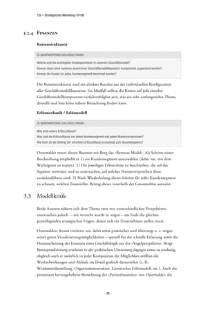 15s – Strategisches Marketing | 07/08




3.2.4 Finanzen

      Kostenstrukturen

      ZU BEANTWORTENDE SCHLÜSSELFRAGEN

      Welche sind die wichtigsten Kostenpositionen in unserem Geschäftsmodell?
      Können diese ohne weiteres einem/einer Geschäftsmodellbaustein/-komponente zugeordnet werden?
      Können die Kosten für jedes Kundensegment berechnet werden?


      Die Kostenstrukturen sind ein direktes Resultat aus der individuellen Konfiguration
      aller Geschäftsmodellbausteine. Im Idealfall sollten die Kosten auf jede einzelne
      Geschäftsmodellkomponente zurückverfolgbar sein, was ein sehr umfangreiches Thema
      darstellt und hier keine nähere Betrachtung finden kann.

      Erlösmechanik / Erlösmodell

      ZU BEANTWORTENDE SCHLÜSSELFRAGEN

      Was sind unsere Erlöszuflüsse?
      Was sind die Erlöszuflüsse von jedem Kundensegment und jedem Nutzenversprechen?
      Wie hoch ist der Beitrag der einzelnen Erlöszuflüsse prozentual zum Gesamtergebnis?


      Osterwalder nennt diesen Baustein wie Berg das »Revenue Model«. Als Schritte seiner
      Beschreibung empfiehlt er 1) ein Kundensegment auszuwählen (dabei nat. mit dem
      Wichtigsten zu starten). 2) Die jeweiligen Erlösströme zu beschreiben, die auf das
      Segment verweisen und zu untersuchen, auf welches Nutzenversprechen diese
      zurückzuführen sind. 3) Nach Wiederholung dieser Schritte für jedes Kundensegment
      zu schauen, welchen finanziellen Beitrag dieses innerhalb der Gesamterlöse ausweist.


3.3   Modellkritik

      Beide Autoren nähern sich dem Thema zwar von unterschiedlichen Perspektiven,
      untersuchen jedoch – wie versucht wurde zu zeigen – am Ende die gleichen
      grundlegenden strategischen Fragen, denen sich ein Unternehmen stellen muss.

      Osterwalders Ansatz erscheint uns dabei etwas praktischer und überzeugt u. a. wegen
      seiner guten Visualisierungsmöglichkeiten – speziell für die schnelle Erfassung sowie die
      Herausarbeitung der Essenzen einer Geschäftslogik aus der »Vogelperspektive«. Bergs
      Konzeptualisierung erscheint in der praktischen Umsetzung dagegen etwas zu textlastig,
      obgleich auch er natürlich in jeder Komponente die Möglichkeit eröffnet die
      Wechselwirkungen und Abläufe im Detail grafisch darzustellen (z. B.:
      Wertkettendarstellung, Organisationsstruktur, Generisches Erlösmodell, etc.). Auch die
      prominent hervorgehobene Betrachtung des »Partnerbausteins« von Osterwalder, die



                                                          - 29 -
 
